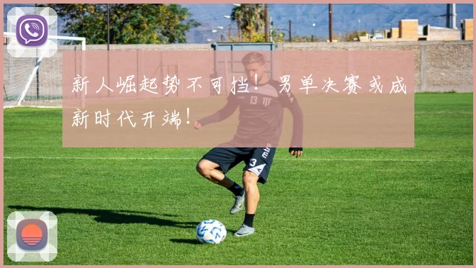 新人崛起势不可挡！男单决赛或成新时代开端！