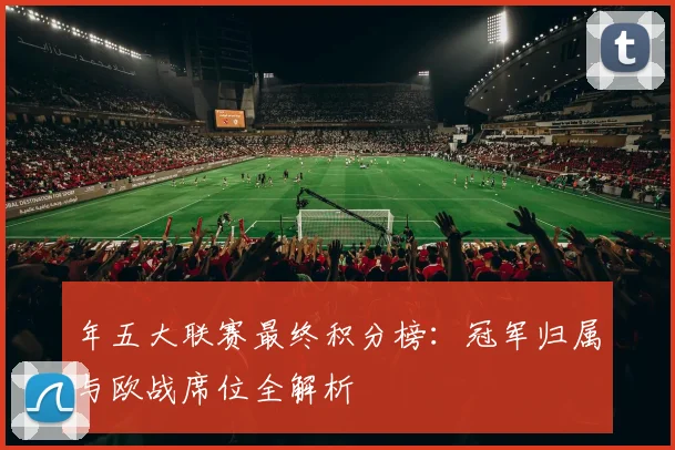 年五大联赛最终积分榜：冠军归属与欧战席位全解析