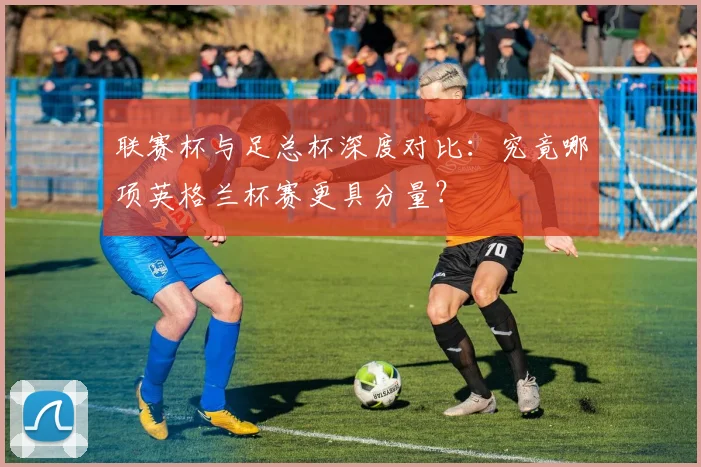 联赛杯与足总杯深度对比：究竟哪项英格兰杯赛更具分量？