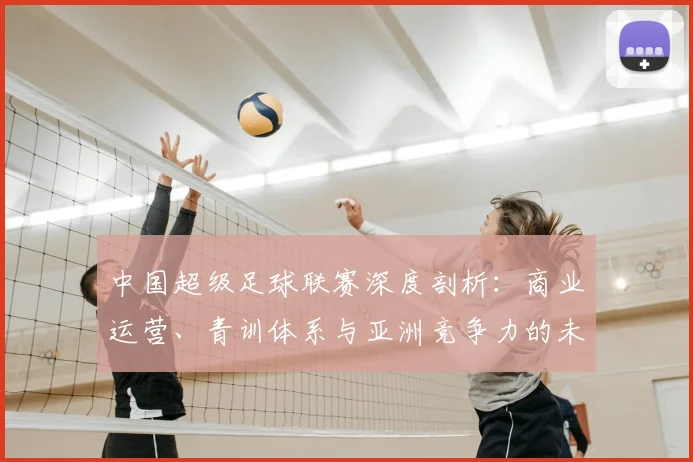 中国超级足球联赛深度剖析：商业运营、青训体系与亚洲竞争力的未来走向