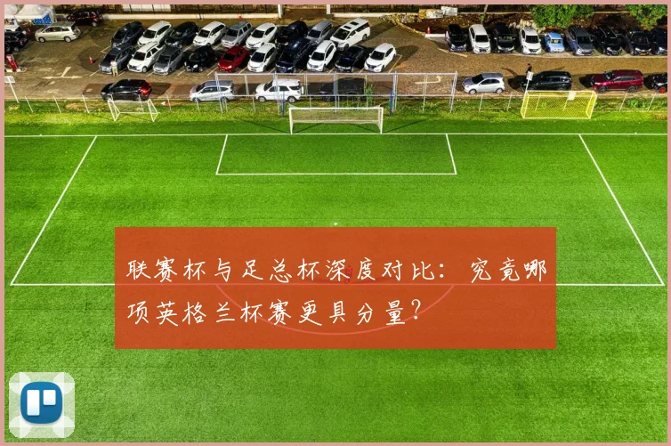联赛杯与足总杯深度对比：究竟哪项英格兰杯赛更具分量？